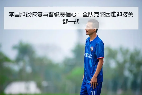 李国旭谈恢复与晋级赛信心:全队克服困难迎接关键一战